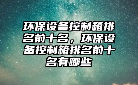 環(huán)保設備控制箱排名前十名，環(huán)保設備控制箱排名前十名有哪些