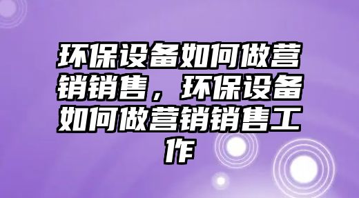 環(huán)保設(shè)備如何做營銷銷售，環(huán)保設(shè)備如何做營銷銷售工作