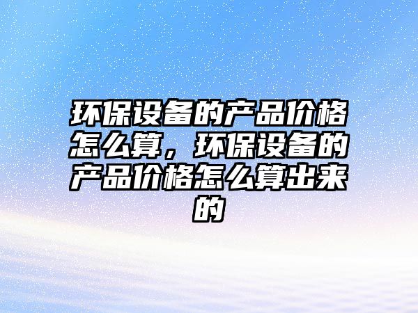 環(huán)保設(shè)備的產(chǎn)品價格怎么算，環(huán)保設(shè)備的產(chǎn)品價格怎么算出來的