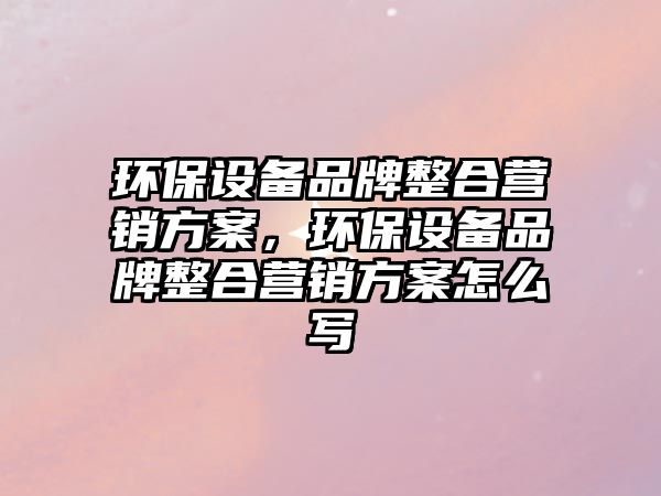 環(huán)保設(shè)備品牌整合營(yíng)銷(xiāo)方案，環(huán)保設(shè)備品牌整合營(yíng)銷(xiāo)方案怎么寫(xiě)