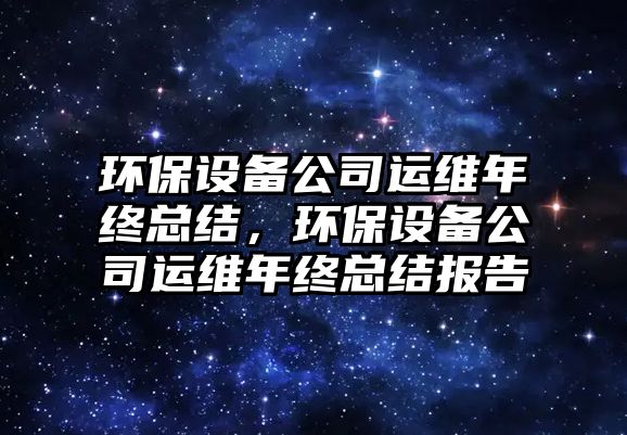 環(huán)保設(shè)備公司運維年終總結(jié)，環(huán)保設(shè)備公司運維年終總結(jié)報告