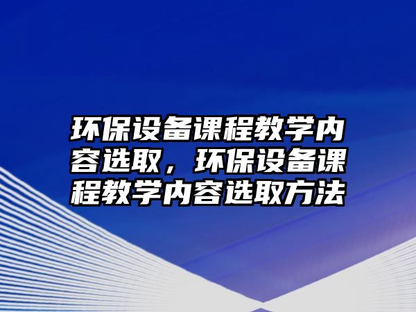 環(huán)保設(shè)備課程教學(xué)內(nèi)容選取，環(huán)保設(shè)備課程教學(xué)內(nèi)容選取方法