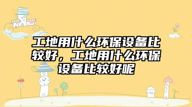 工地用什么環(huán)保設備比較好，工地用什么環(huán)保設備比較好呢