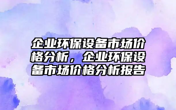 企業(yè)環(huán)保設(shè)備市場價格分析，企業(yè)環(huán)保設(shè)備市場價格分析報告