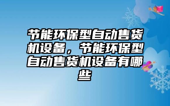 節(jié)能環(huán)保型自動售貨機設(shè)備，節(jié)能環(huán)保型自動售貨機設(shè)備有哪些