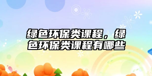 綠色環(huán)保類課程，綠色環(huán)保類課程有哪些