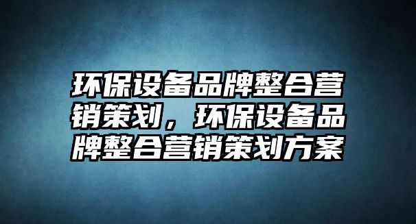 環(huán)保設(shè)備品牌整合營銷策劃，環(huán)保設(shè)備品牌整合營銷策劃方案