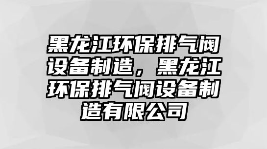 黑龍江環(huán)保排氣閥設(shè)備制造，黑龍江環(huán)保排氣閥設(shè)備制造有限公司