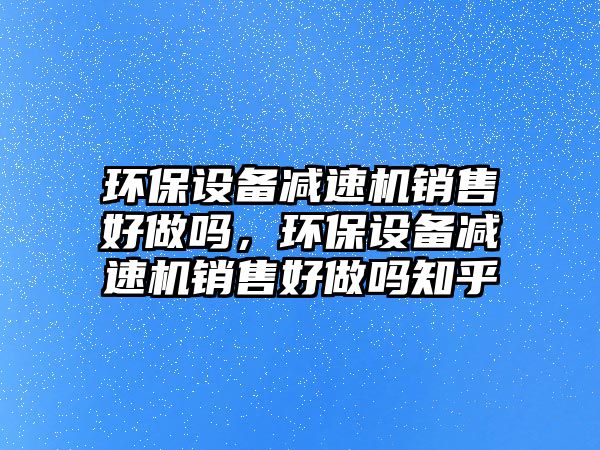 環(huán)保設備減速機銷售好做嗎，環(huán)保設備減速機銷售好做嗎知乎