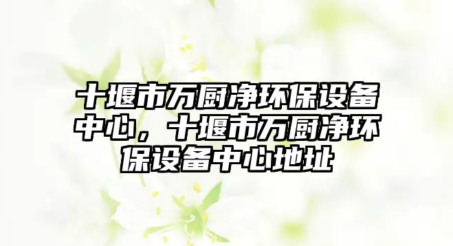 十堰市萬(wàn)廚凈環(huán)保設(shè)備中心，十堰市萬(wàn)廚凈環(huán)保設(shè)備中心地址