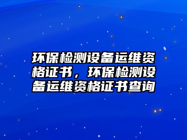 環(huán)保檢測設備運維資格證書，環(huán)保檢測設備運維資格證書查詢