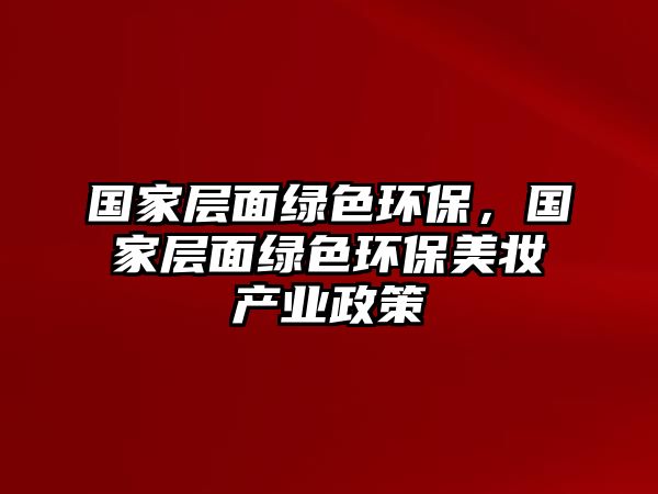 國家層面綠色環(huán)保，國家層面綠色環(huán)保美妝產業(yè)政策