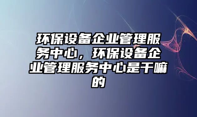 環(huán)保設備企業(yè)管理服務中心，環(huán)保設備企業(yè)管理服務中心是干嘛的