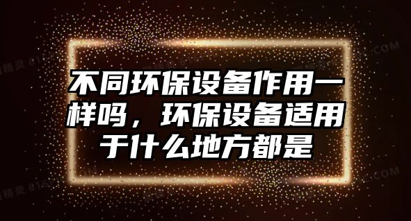 不同環(huán)保設(shè)備作用一樣嗎，環(huán)保設(shè)備適用于什么地方都是