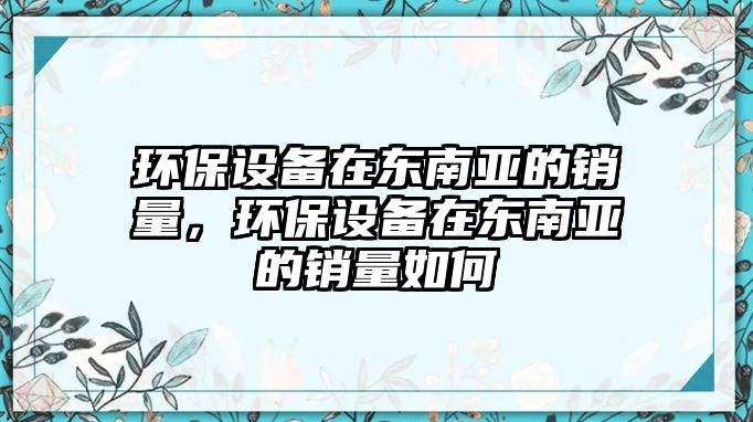 環(huán)保設(shè)備在東南亞的銷量，環(huán)保設(shè)備在東南亞的銷量如何