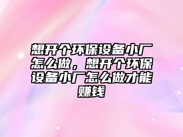 想開個(gè)環(huán)保設(shè)備小廠怎么做，想開個(gè)環(huán)保設(shè)備小廠怎么做才能賺錢