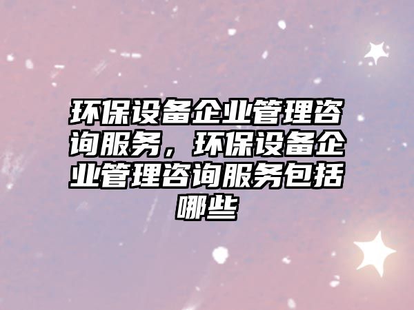 環(huán)保設(shè)備企業(yè)管理咨詢服務(wù)，環(huán)保設(shè)備企業(yè)管理咨詢服務(wù)包括哪些