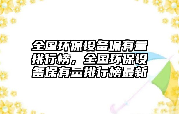 全國環(huán)保設(shè)備保有量排行榜，全國環(huán)保設(shè)備保有量排行榜最新