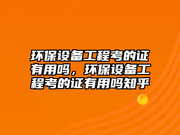 環(huán)保設備工程考的證有用嗎，環(huán)保設備工程考的證有用嗎知乎