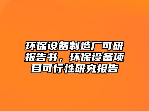 環(huán)保設(shè)備制造廠可研報告書，環(huán)保設(shè)備項目可行性研究報告