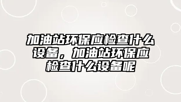 加油站環(huán)保應檢查什么設備，加油站環(huán)保應檢查什么設備呢