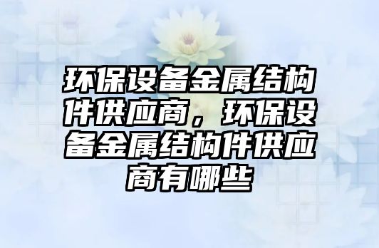 環(huán)保設備金屬結構件供應商，環(huán)保設備金屬結構件供應商有哪些