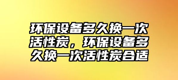 環(huán)保設備多久換一次活性炭，環(huán)保設備多久換一次活性炭合適