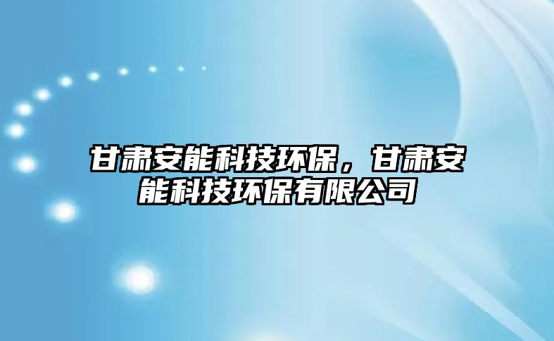 甘肅安能科技環(huán)保，甘肅安能科技環(huán)保有限公司