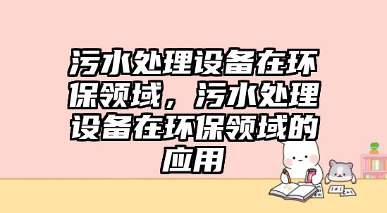 污水處理設備在環(huán)保領域，污水處理設備在環(huán)保領域的應用