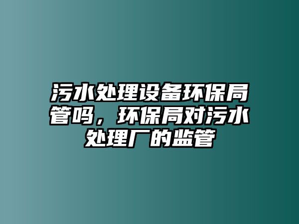 污水處理設(shè)備環(huán)保局管嗎，環(huán)保局對(duì)污水處理廠的監(jiān)管