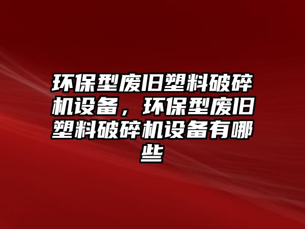 環(huán)保型廢舊塑料破碎機設備，環(huán)保型廢舊塑料破碎機設備有哪些