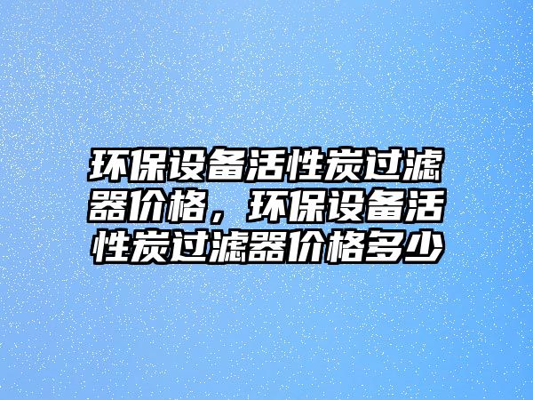 環(huán)保設備活性炭過濾器價格，環(huán)保設備活性炭過濾器價格多少