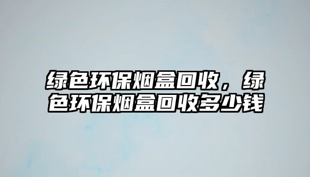 綠色環(huán)保煙盒回收，綠色環(huán)保煙盒回收多少錢