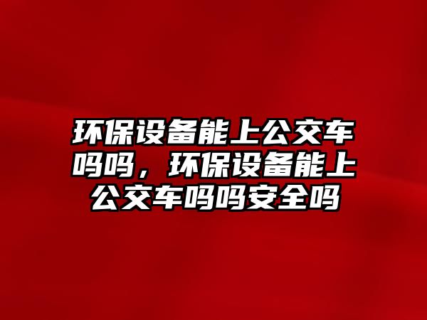 環(huán)保設(shè)備能上公交車嗎嗎，環(huán)保設(shè)備能上公交車嗎嗎安全嗎