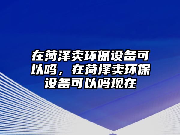 在菏澤賣環(huán)保設(shè)備可以嗎，在菏澤賣環(huán)保設(shè)備可以嗎現(xiàn)在