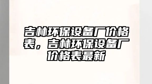 吉林環(huán)保設備廠價格表，吉林環(huán)保設備廠價格表最新