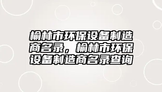 榆林市環(huán)保設備制造商名錄，榆林市環(huán)保設備制造商名錄查詢