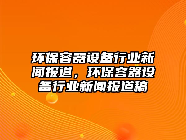 環(huán)保容器設備行業(yè)新聞報道，環(huán)保容器設備行業(yè)新聞報道稿