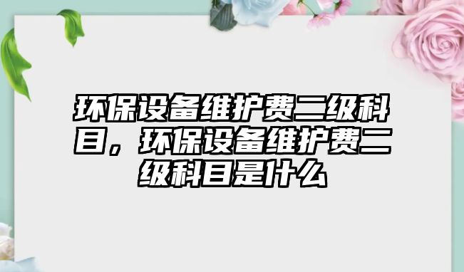 環(huán)保設備維護費二級科目，環(huán)保設備維護費二級科目是什么