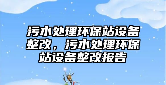 污水處理環(huán)保站設備整改，污水處理環(huán)保站設備整改報告