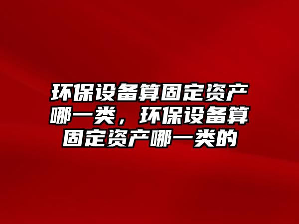 環(huán)保設備算固定資產哪一類，環(huán)保設備算固定資產哪一類的