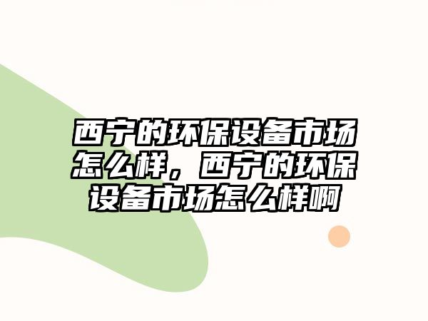 西寧的環(huán)保設備市場怎么樣，西寧的環(huán)保設備市場怎么樣啊