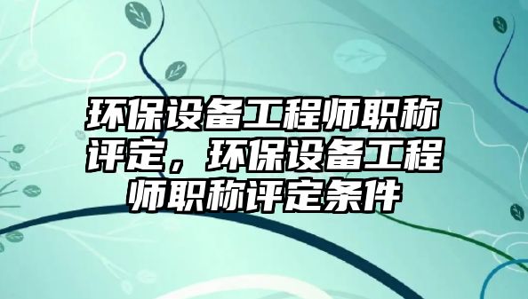 環(huán)保設備工程師職稱評定，環(huán)保設備工程師職稱評定條件