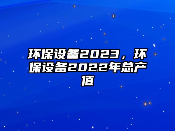 環(huán)保設備2023，環(huán)保設備2022年總產(chǎn)值