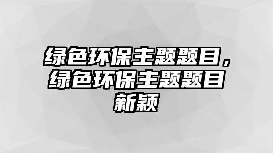 綠色環(huán)保主題題目，綠色環(huán)保主題題目新穎