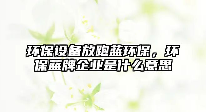 環(huán)保設備放跑藍環(huán)保，環(huán)保藍牌企業(yè)是什么意思