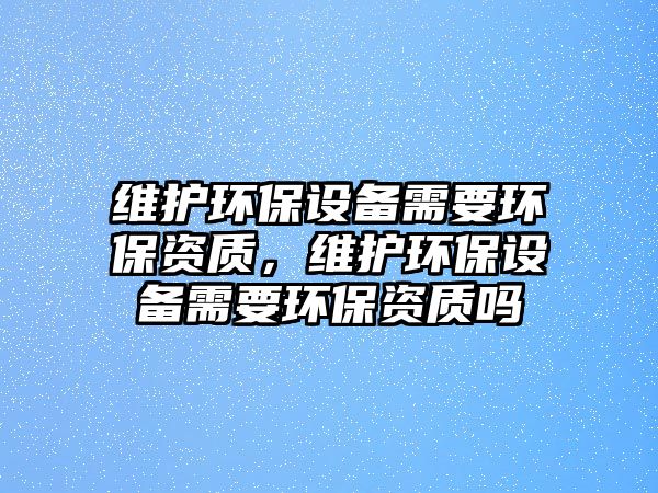 維護(hù)環(huán)保設(shè)備需要環(huán)保資質(zhì)，維護(hù)環(huán)保設(shè)備需要環(huán)保資質(zhì)嗎