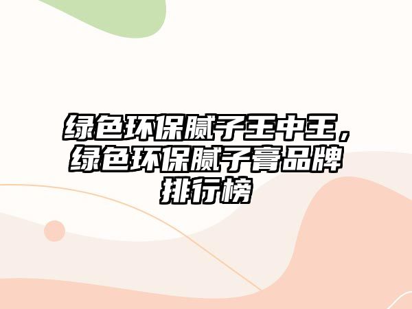 綠色環(huán)保膩子王中王，綠色環(huán)保膩子膏品牌排行榜