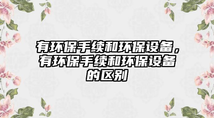 有環(huán)保手續(xù)和環(huán)保設(shè)備，有環(huán)保手續(xù)和環(huán)保設(shè)備的區(qū)別