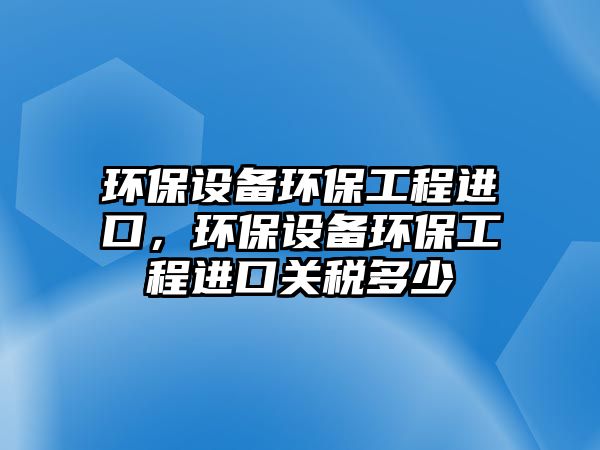 環(huán)保設(shè)備環(huán)保工程進(jìn)口，環(huán)保設(shè)備環(huán)保工程進(jìn)口關(guān)稅多少